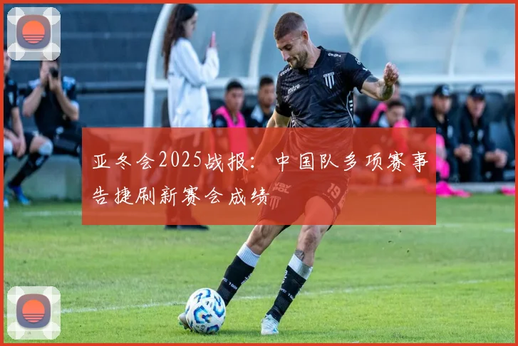 亚冬会2025战报：中国队多项赛事告捷刷新赛会成绩