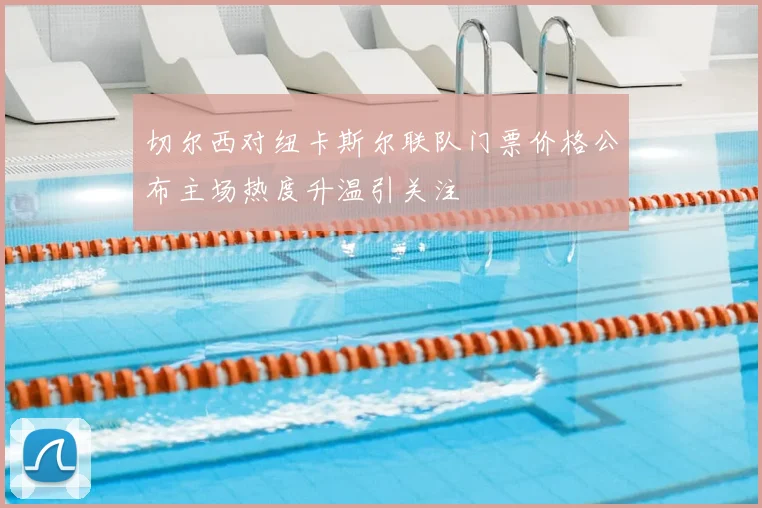 切尔西对纽卡斯尔联队门票价格公布主场热度升温引关注