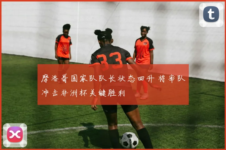 摩洛哥国家队队长状态回升 将率队冲击非洲杯关键胜利