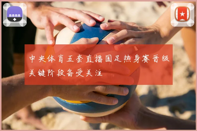 中央体育五套直播国足热身赛晋级关键阶段备受关注