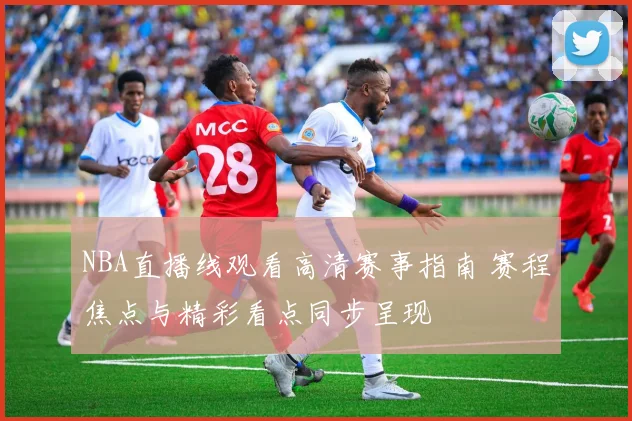 NBA直播线观看高清赛事指南 赛程焦点与精彩看点同步呈现