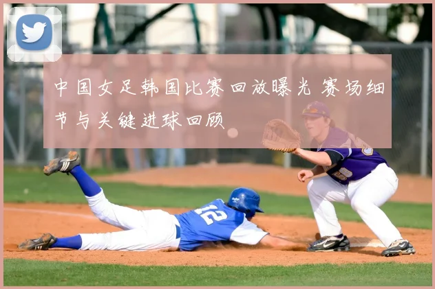 中国女足韩国比赛回放曝光 赛场细节与关键进球回顾