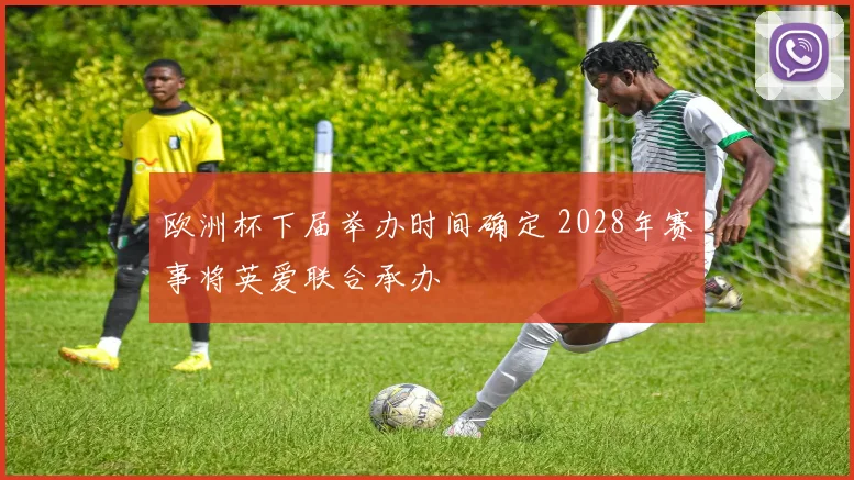 欧洲杯下届举办时间确定 2028年赛事将英爱联合承办