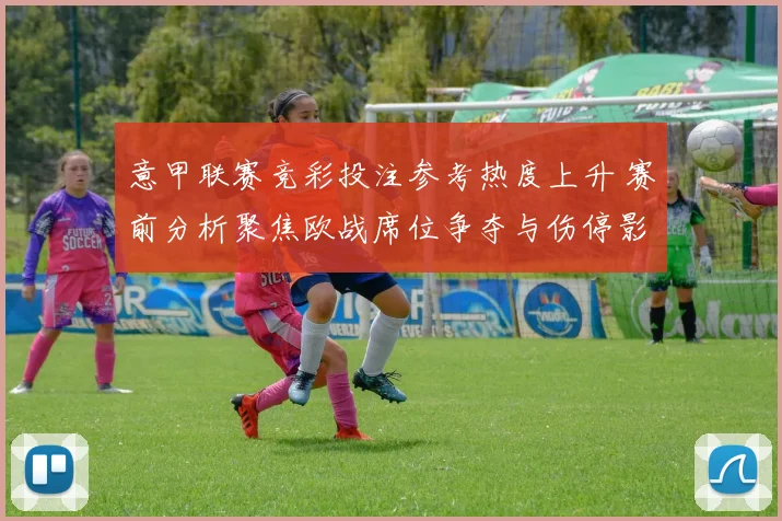 意甲联赛竞彩投注参考热度上升 赛前分析聚焦欧战席位争夺与伤停影响