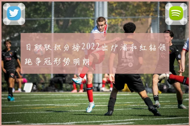 日职联积分榜2022出炉浦和红钻领跑争冠形势明朗