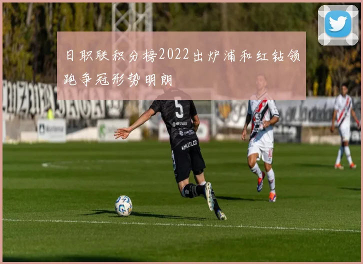 日职联积分榜2022出炉浦和红钻领跑争冠形势明朗