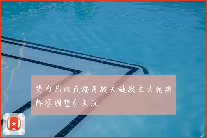 费内巴切直播备战关键战主力轮换阵容调整引关注