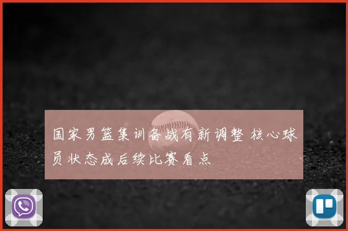 国家男篮集训备战有新调整 核心球员状态成后续比赛看点