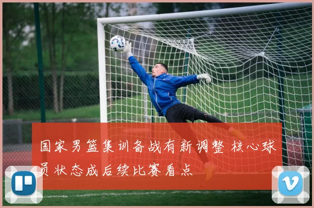 国家男篮集训备战有新调整 核心球员状态成后续比赛看点