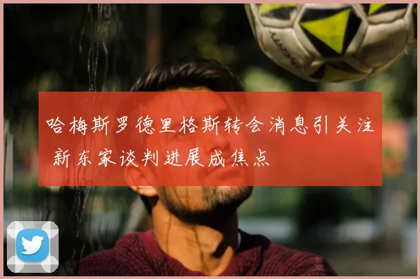 哈梅斯罗德里格斯转会消息引关注 新东家谈判进展成焦点