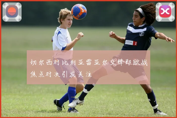 切尔西对比利亚雷亚尔交锋即欧战焦点对决引发关注