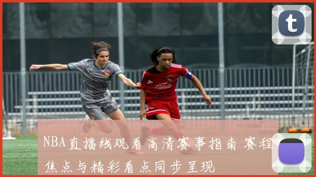 NBA直播线观看高清赛事指南 赛程焦点与精彩看点同步呈现