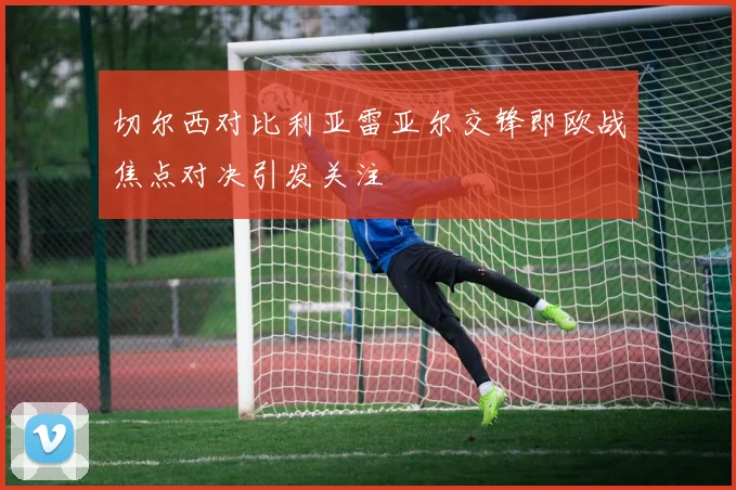 切尔西对比利亚雷亚尔交锋即欧战焦点对决引发关注