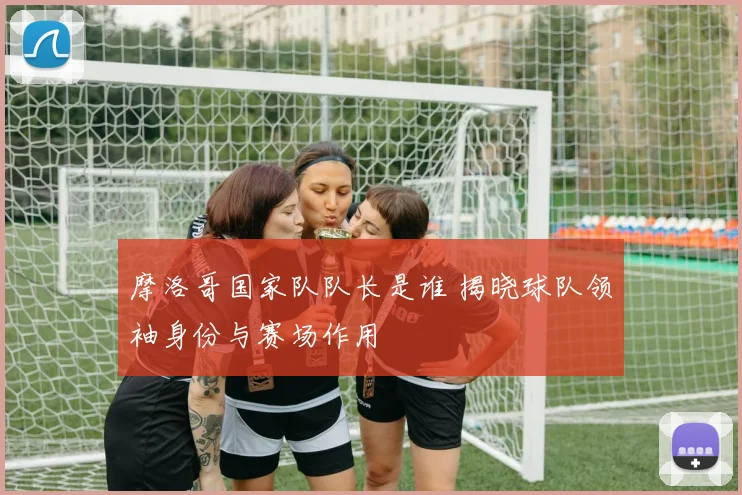 摩洛哥国家队队长是谁 揭晓球队领袖身份与赛场作用