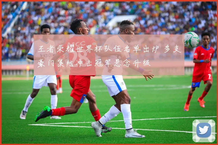 王者荣耀世界杯队伍名单出炉 多支豪门集结冲击冠军悬念升级