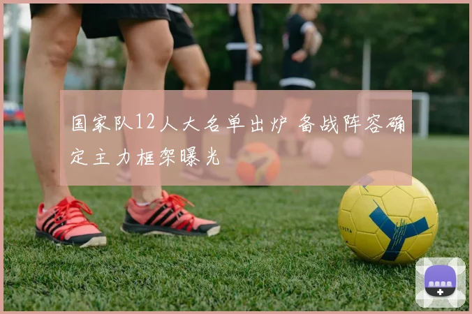 国家队12人大名单出炉 备战阵容确定主力框架曝光