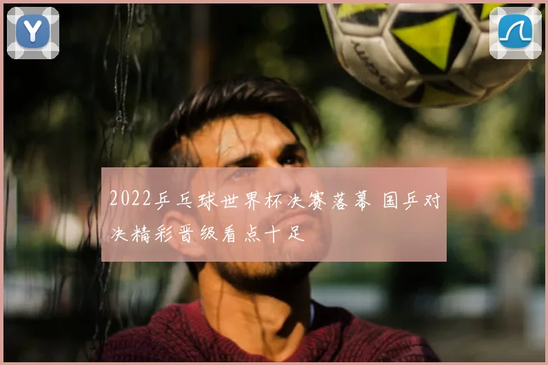 2022乒乓球世界杯决赛落幕 国乒对决精彩晋级看点十足