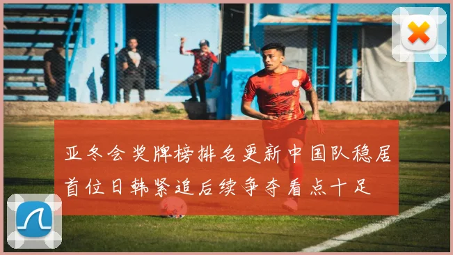 亚冬会奖牌榜排名更新中国队稳居首位日韩紧追后续争夺看点十足