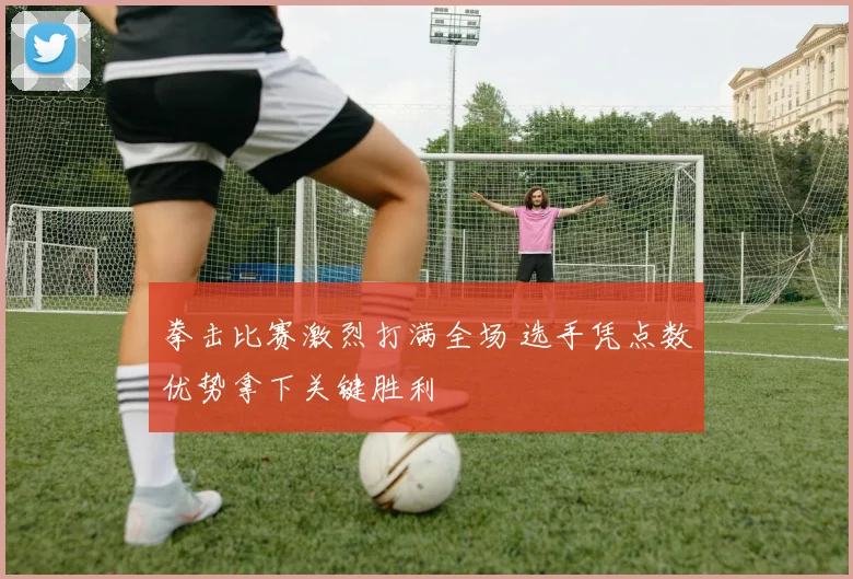 拳击比赛激烈打满全场 选手凭点数优势拿下关键胜利
