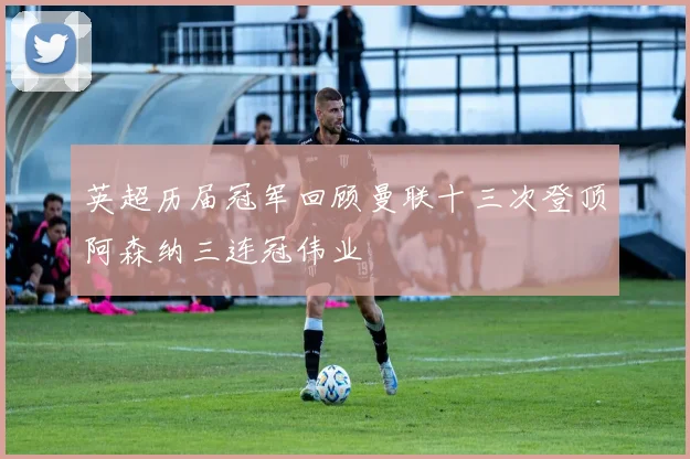 英超历届冠军回顾曼联十三次登顶阿森纳三连冠伟业