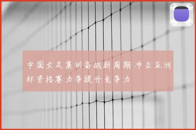 中国女足集训备战新周期 冲击亚洲杯资格赛力争提升竞争力