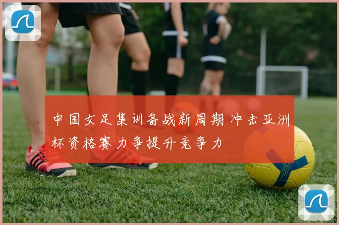 中国女足集训备战新周期 冲击亚洲杯资格赛力争提升竞争力