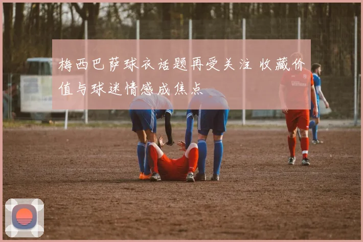 梅西巴萨球衣话题再受关注 收藏价值与球迷情感成焦点