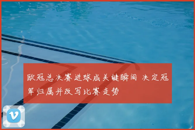 欧冠总决赛进球成关键瞬间 决定冠军归属并改写比赛走势