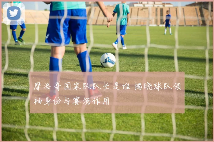 摩洛哥国家队队长是谁 揭晓球队领袖身份与赛场作用