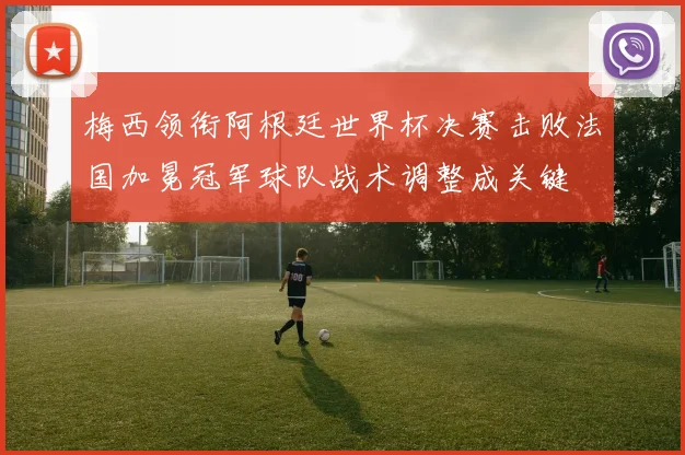 梅西领衔阿根廷世界杯决赛击败法国加冕冠军球队战术调整成关键