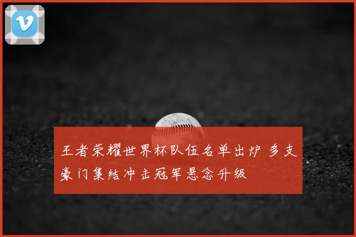 王者荣耀世界杯队伍名单出炉 多支豪门集结冲击冠军悬念升级