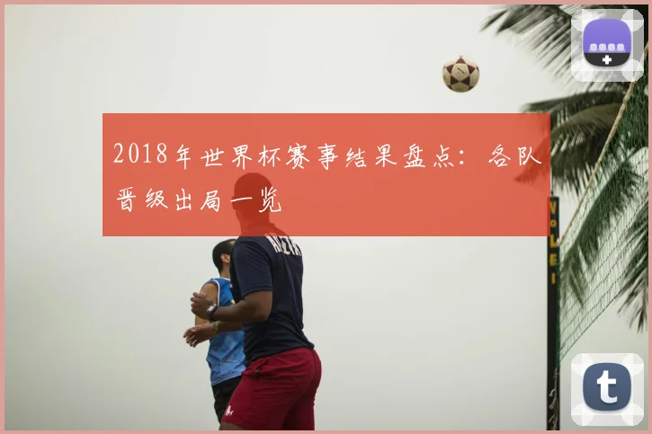 2018年世界杯赛事结果盘点:各队晋级出局一览