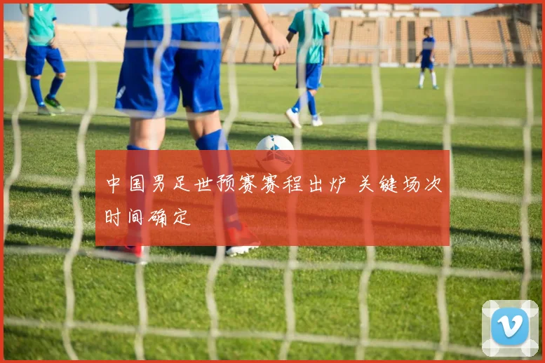 中国男足世预赛赛程出炉 关键场次时间确定