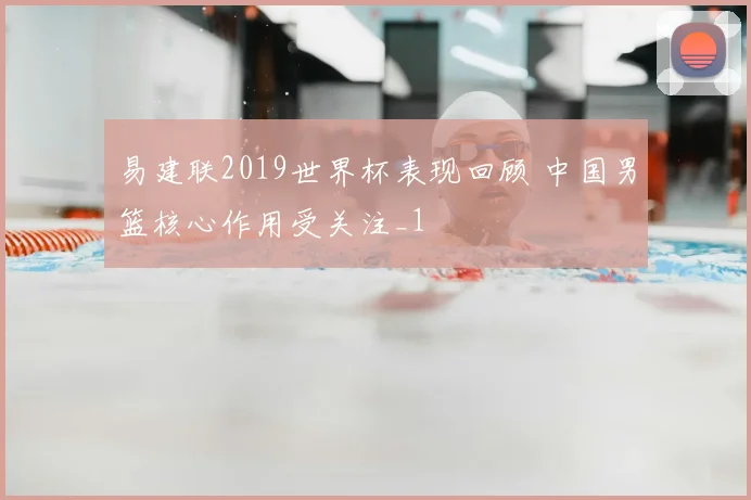易建联2019世界杯表现回顾 中国男篮核心作用受关注_1